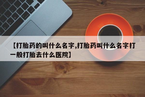 打胎药微信【打胎药的叫什么名字,打胎药叫什么名字打一般打胎去什么医院】