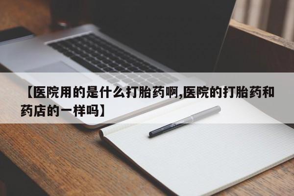 打胎药微信【医院用的是什么打胎药啊,医院的打胎药和药店的一样吗】