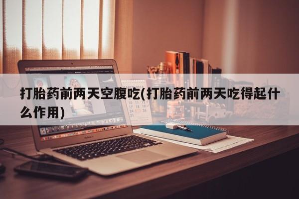打胎药微信打胎药前两天空腹吃(打胎药前两天吃得起什么作用)