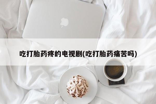 打胎药微信吃打胎药疼的电视剧(吃打胎药痛苦吗)