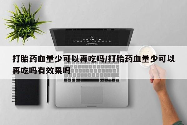打胎药微信打胎药血量少可以再吃吗/打胎药血量少可以再吃吗有效果吗