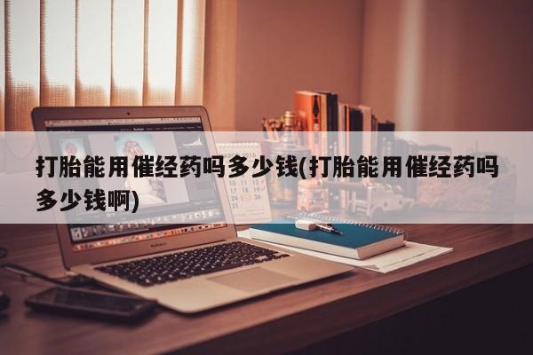 打胎药微信打胎能用催经药吗多少钱(打胎能用催经药吗多少钱啊)