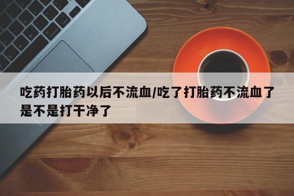 打胎药微信吃药打胎药以后不流血/吃了打胎药不流血了是不是打干净了