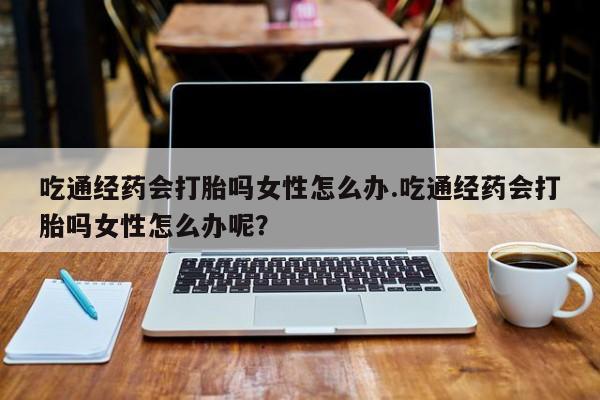 打胎药微信吃通经药会打胎吗女性怎么办.吃通经药会打胎吗女性怎么办呢？