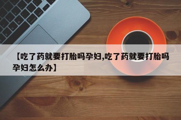 打胎药微信【吃了药就要打胎吗孕妇,吃了药就要打胎吗孕妇怎么办】