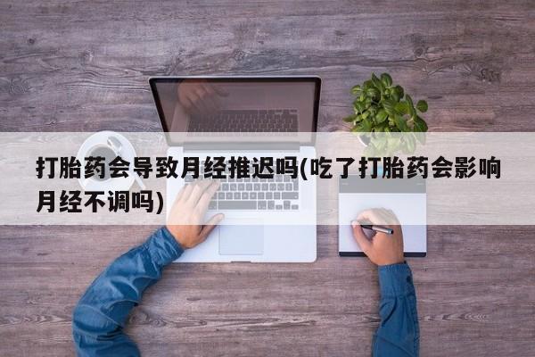 打胎药微信打胎药会导致月经推迟吗(吃了打胎药会影响月经不调吗)