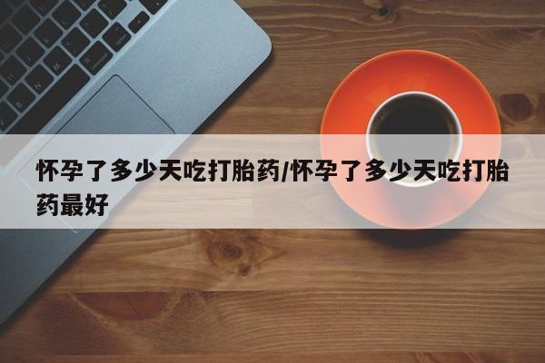 打胎药微信怀孕了多少天吃打胎药/怀孕了多少天吃打胎药最好