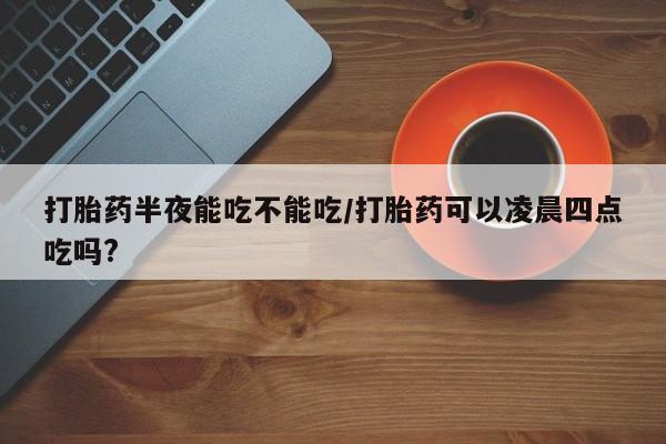 打胎药微信打胎药半夜能吃不能吃/打胎药可以凌晨四点吃吗?
