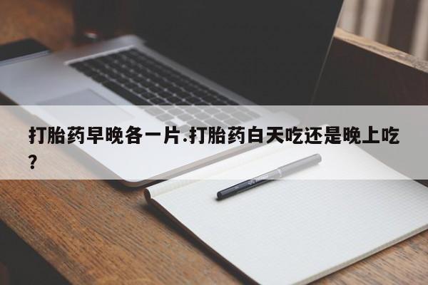 打胎药微信打胎药早晚各一片.打胎药白天吃还是晚上吃？