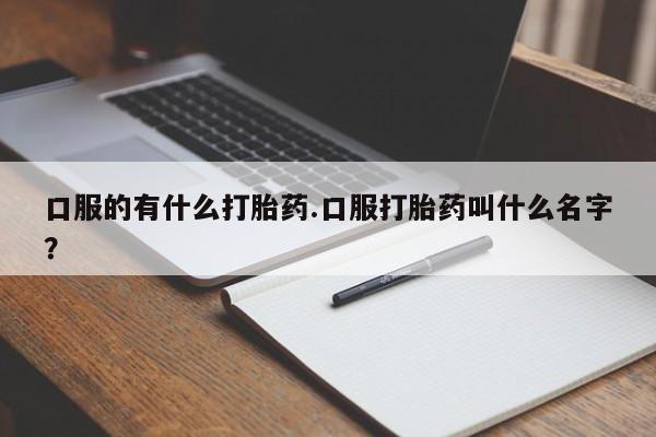 打胎药微信口服的有什么打胎药.口服打胎药叫什么名字？