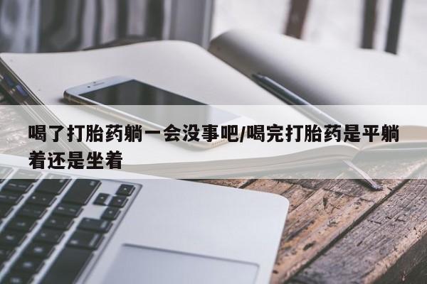 打胎药微信喝了打胎药躺一会没事吧/喝完打胎药是平躺着还是坐着