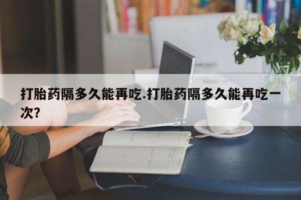 打胎药微信打胎药隔多久能再吃.打胎药隔多久能再吃一次？