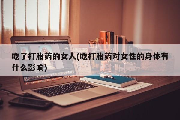 打胎药微信吃了打胎药的女人(吃打胎药对女性的身体有什么影响)