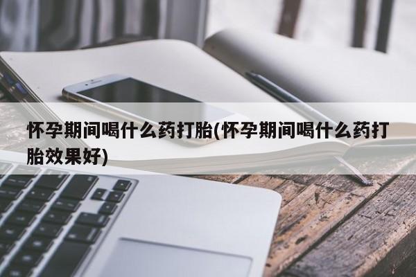 打胎药微信怀孕期间喝什么药打胎(怀孕期间喝什么药打胎效果好)