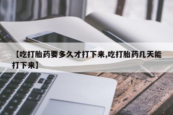 打胎药微信【吃打胎药要多久才打下来,吃打胎药几天能打下来】