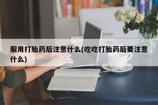 打胎药微信服用打胎药后注意什么(吃吃打胎药后要注意什么)