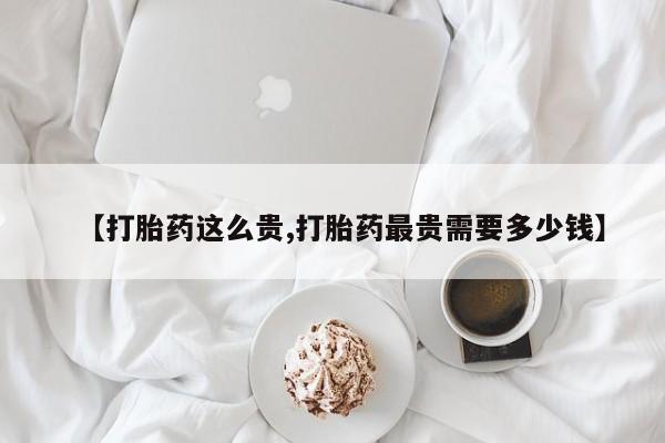 打胎药微信【打胎药这么贵,打胎药最贵需要多少钱】