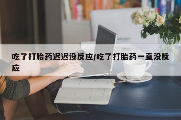 打胎药微信吃了打胎药迟迟没反应/吃了打胎药一直没反应