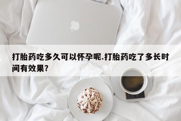 打胎药微信打胎药吃多久可以怀孕呢.打胎药吃了多长时间有效果？