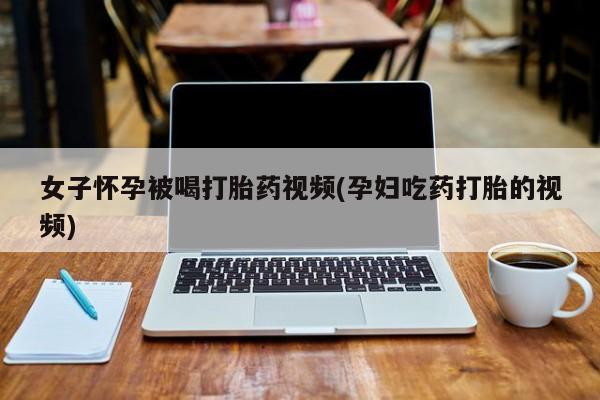 打胎药微信女子怀孕被喝打胎药视频(孕妇吃药打胎的视频)