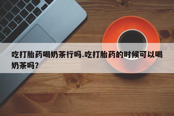 打胎药微信吃打胎药喝奶茶行吗.吃打胎药的时候可以喝奶茶吗？