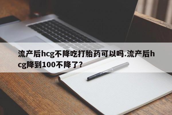 打胎药微信流产后hcg不降吃打胎药可以吗.流产后hcg降到100不降了？