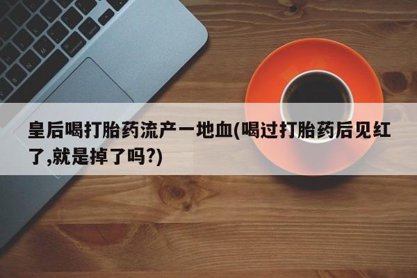 打胎药微信皇后喝打胎药流产一地血(喝过打胎药后见红了,就是掉了吗?)