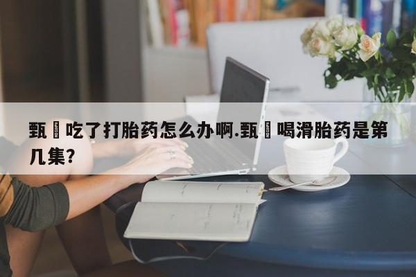 打胎药微信甄嬛吃了打胎药怎么办啊.甄嬛喝滑胎药是第几集？