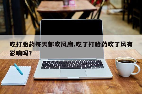 打胎药微信吃打胎药每天都吹风扇.吃了打胎药吹了风有影响吗？