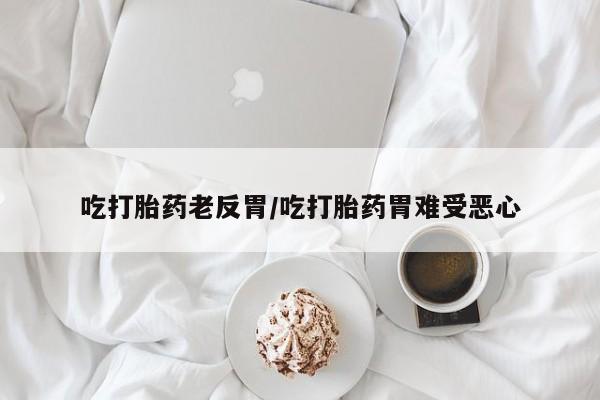 打胎药微信吃打胎药老反胃/吃打胎药胃难受恶心