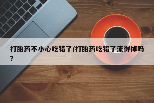 打胎药微信打胎药不小心吃错了/打胎药吃错了流得掉吗?