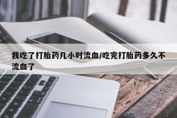 打胎药微信我吃了打胎药几小时流血/吃完打胎药多久不流血了