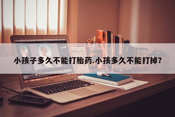 打胎药微信小孩子多久不能打胎药.小孩多久不能打掉？