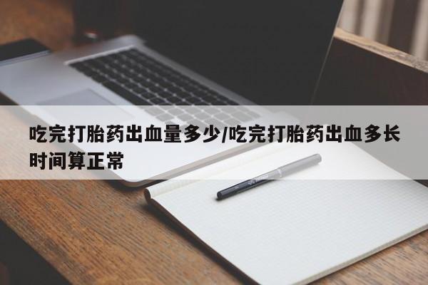 打胎药微信吃完打胎药出血量多少/吃完打胎药出血多长时间算正常