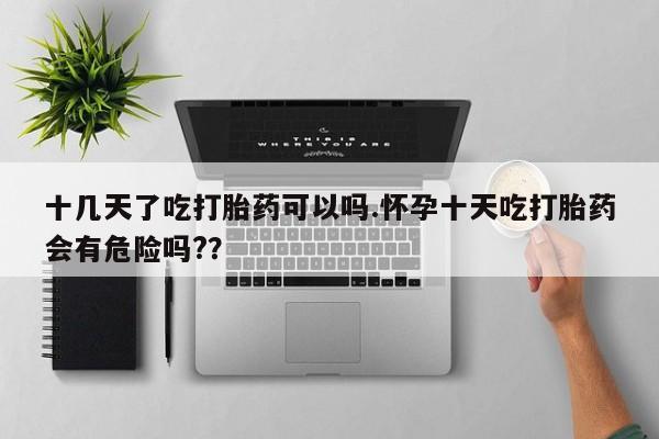 打胎药微信十几天了吃打胎药可以吗.怀孕十天吃打胎药会有危险吗?？