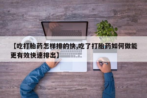 打胎药微信【吃打胎药怎样排的快,吃了打胎药如何做能更有效快速排出】
