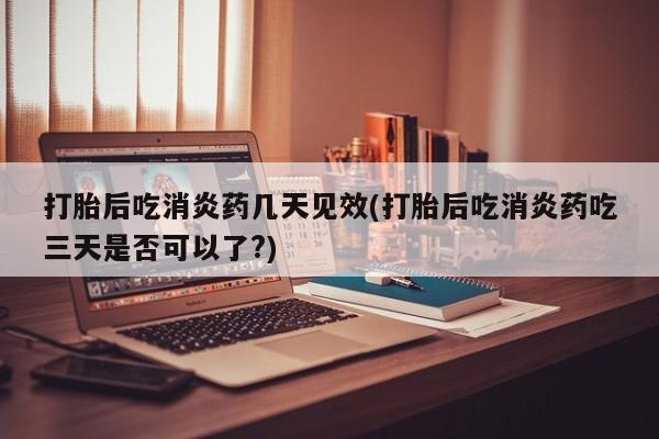 打胎药微信打胎后吃消炎药几天见效(打胎后吃消炎药吃三天是否可以了?)