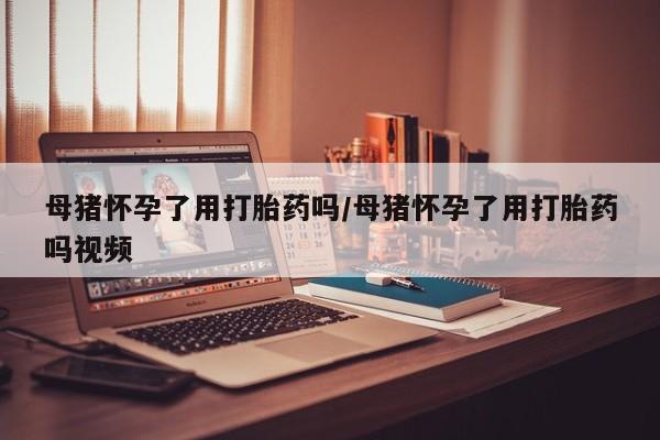 打胎药微信母猪怀孕了用打胎药吗/母猪怀孕了用打胎药吗视频