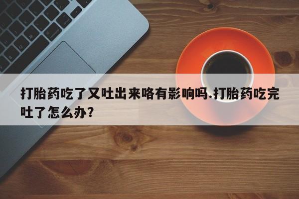 打胎药微信打胎药吃了又吐出来咯有影响吗.打胎药吃完吐了怎么办？