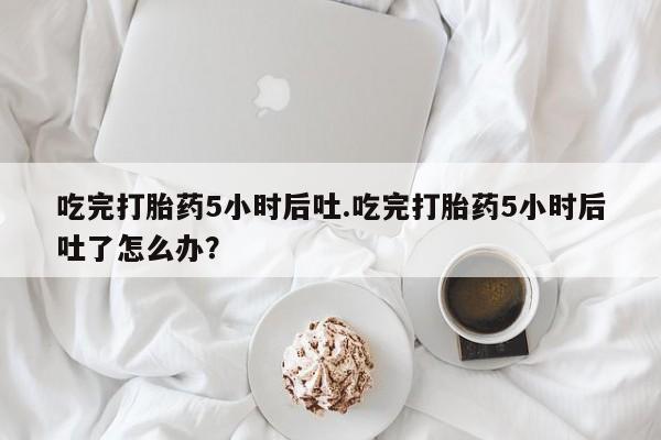 打胎药微信吃完打胎药5小时后吐.吃完打胎药5小时后吐了怎么办？