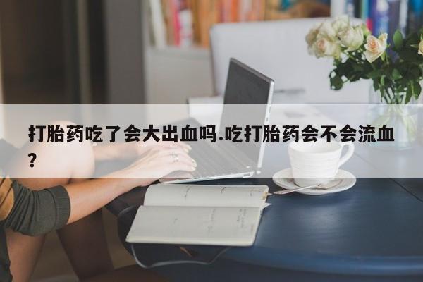 打胎药微信打胎药吃了会大出血吗.吃打胎药会不会流血？