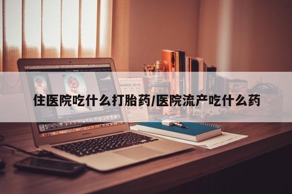 打胎药微信住医院吃什么打胎药/医院流产吃什么药