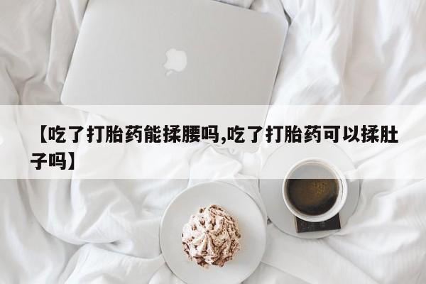打胎药微信【吃了打胎药能揉腰吗,吃了打胎药可以揉肚子吗】
