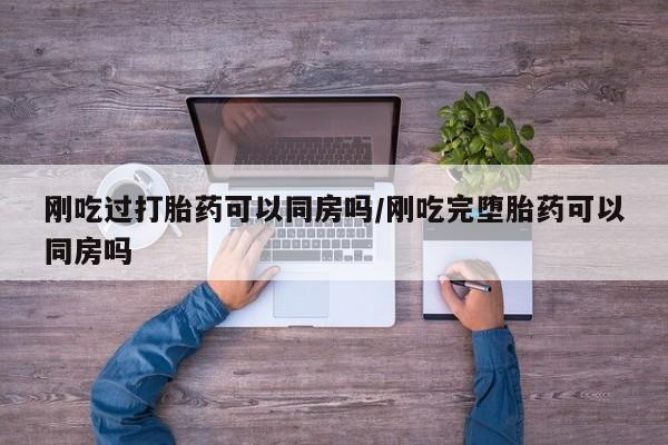打胎药微信刚吃过打胎药可以同房吗/刚吃完堕胎药可以同房吗