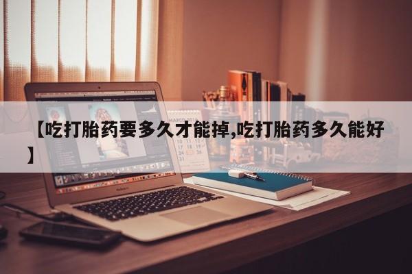 打胎药微信【吃打胎药要多久才能掉,吃打胎药多久能好】