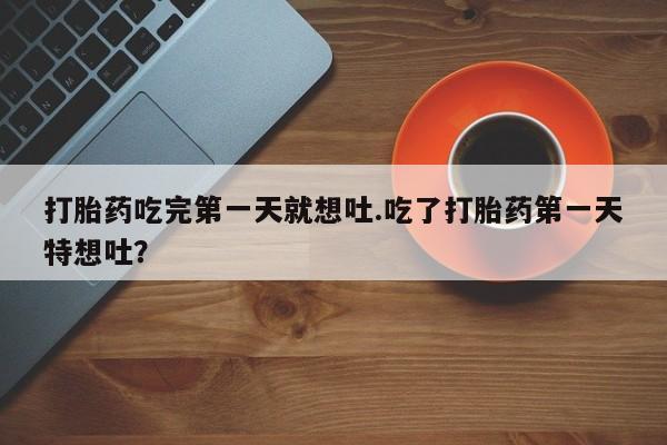 打胎药微信打胎药吃完第一天就想吐.吃了打胎药第一天特想吐？