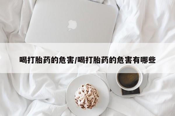 打胎药微信喝打胎药的危害/喝打胎药的危害有哪些