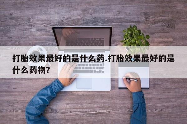 打胎药微信打胎效果最好的是什么药.打胎效果最好的是什么药物？
