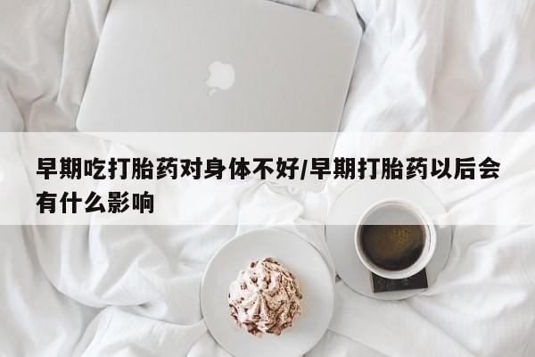 打胎药微信早期吃打胎药对身体不好/早期打胎药以后会有什么影响