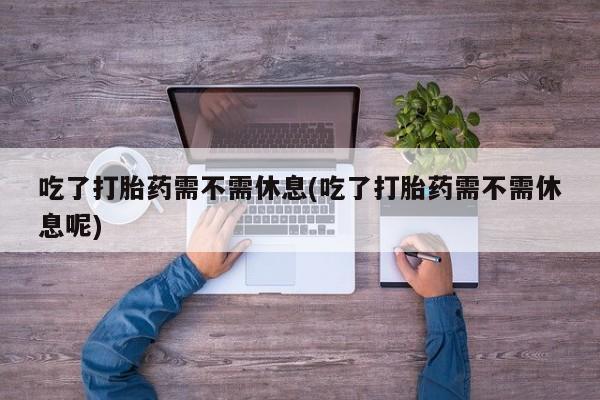 打胎药微信吃了打胎药需不需休息(吃了打胎药需不需休息呢)